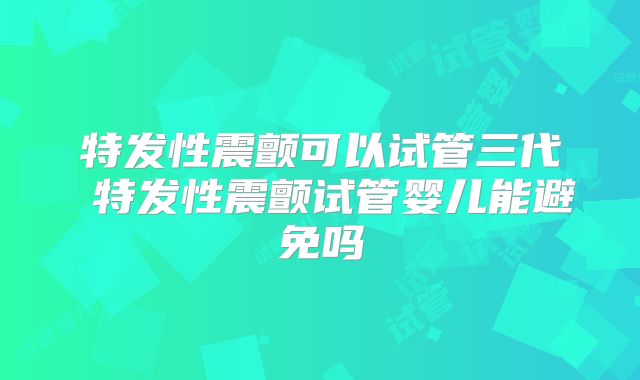 特发性震颤可以试管三代 特发性震颤试管婴儿能避免吗