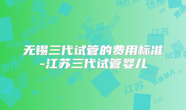 无锡三代试管的费用标准-江苏三代试管婴儿