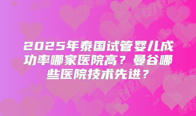 2025年泰国试管婴儿成功率哪家医院高？曼谷哪些医院技术先进？