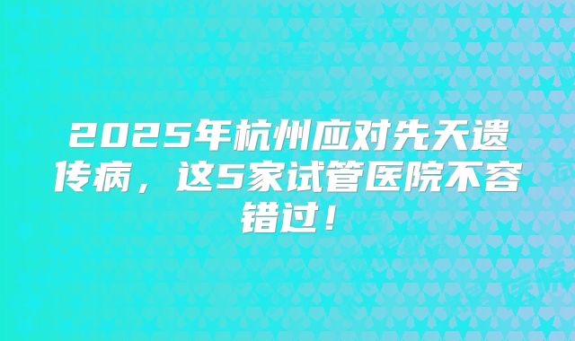 2025年杭州应对先天遗传病，这5家试管医院不容错过！
