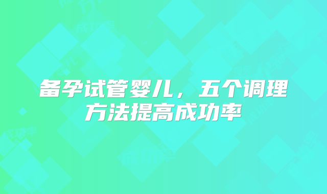 备孕试管婴儿，五个调理方法提高成功率