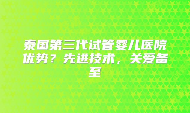 泰国第三代试管婴儿医院优势？先进技术，关爱备至