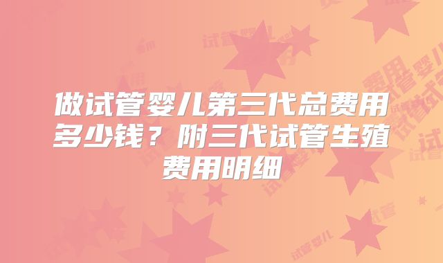 做试管婴儿第三代总费用多少钱？附三代试管生殖费用明细