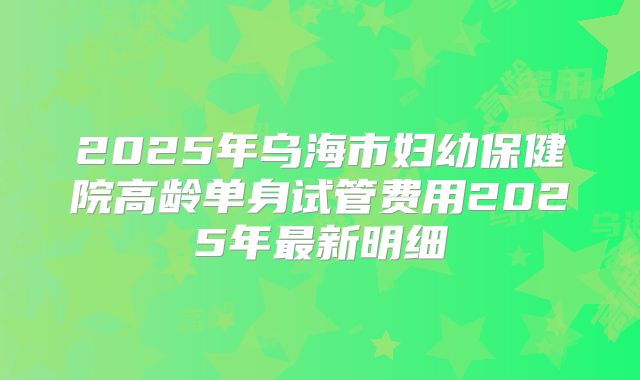 2025年乌海市妇幼保健院高龄单身试管费用2025年最新明细