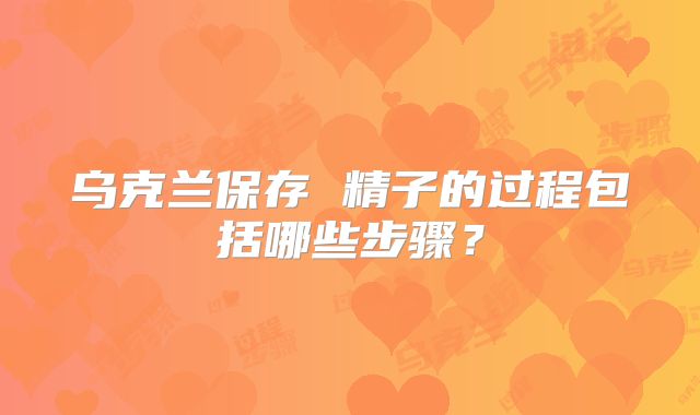 乌克兰保存 精子的过程包括哪些步骤?