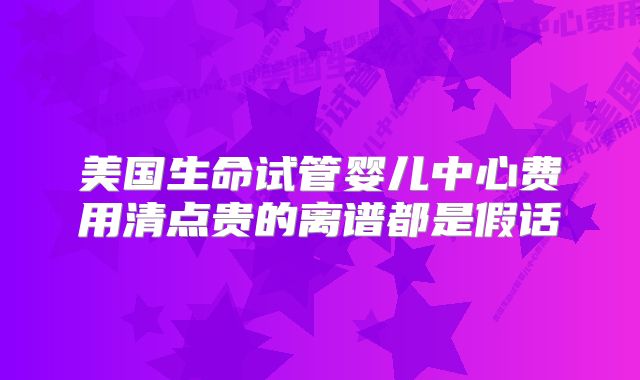 美国生命试管婴儿中心费用清点贵的离谱都是假话