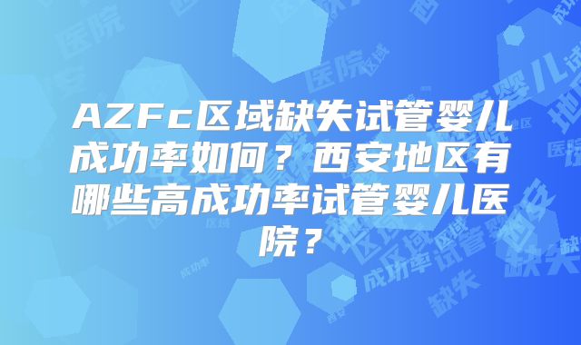 AZFc区域缺失试管婴儿成功率如何？西安地区有哪些高成功率试管婴儿医院？