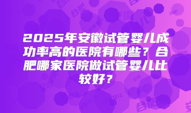 2025年安徽试管婴儿成功率高的医院有哪些？合肥哪家医院做试管婴儿比较好？