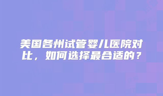 美国各州试管婴儿医院对比，如何选择最合适的？