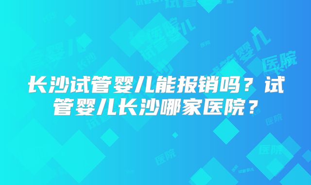 长沙试管婴儿能报销吗？试管婴儿长沙哪家医院？