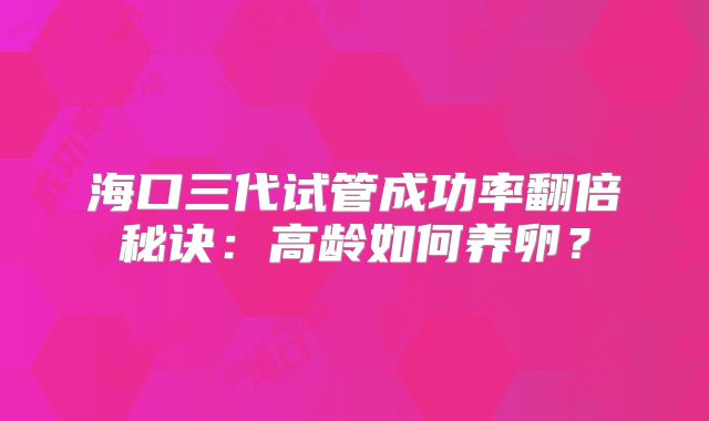 海口三代试管成功率翻倍秘诀:高龄如何养卵?