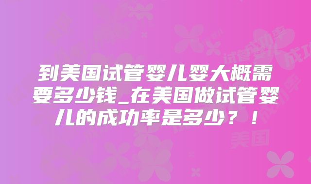到美国试管婴儿婴大概需要多少钱_在美国做试管婴儿的成功率是多少？！