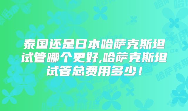 泰国还是日本哈萨克斯坦试管哪个更好,哈萨克斯坦试管总费用多少！