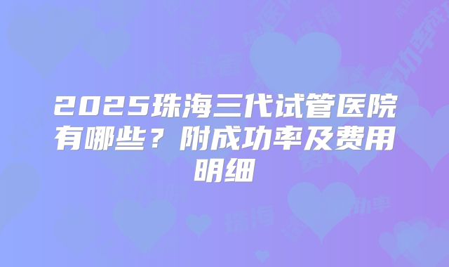 2025珠海三代试管医院有哪些？附成功率及费用明细