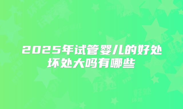 2025年试管婴儿的好处坏处大吗有哪些