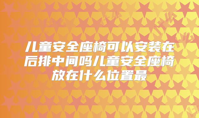 儿童安全座椅可以安装在后排中间吗儿童安全座椅放在什么位置最