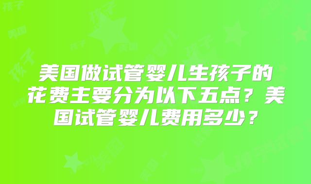 美国做试管婴儿生孩子的花费主要分为以下五点？美国试管婴儿费用多少？
