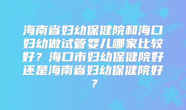 海南省妇幼保健院和海口妇幼做试管婴儿哪家比较好？海口市妇幼保健院好还是海南省妇幼保健院好？