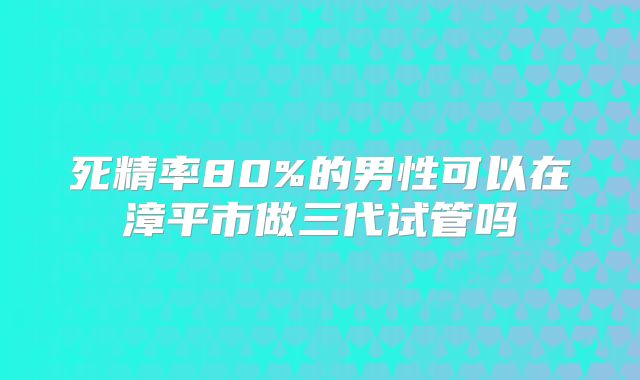 死精率80%的男性可以在漳平市做三代试管吗