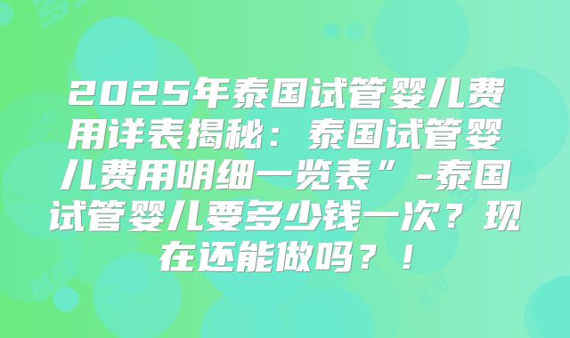 2025年泰国试管婴儿费用详表揭秘：泰国试管婴儿费用明细一览表”-泰国试管婴儿要多少钱一次？现在还能做吗？！