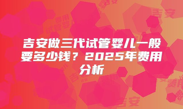 吉安做三代试管婴儿一般要多少钱？2025年费用分析
