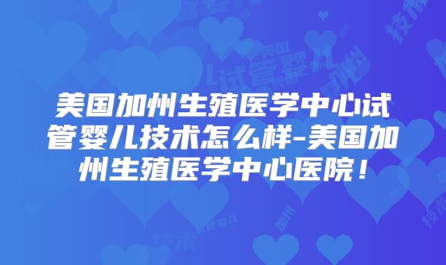美国加州生殖医学中心试管婴儿技术怎么样-美国加州生殖医学中心医院!