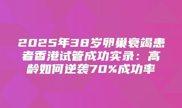 2025年38岁卵巢衰竭患者香港试管成功实录：高龄如何逆袭70%成功率