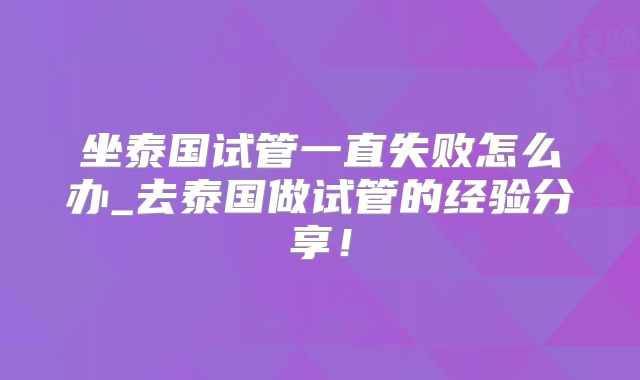坐泰国试管一直失败怎么办_去泰国做试管的经验分享！