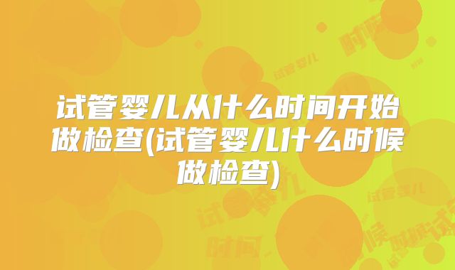 试管婴儿从什么时间开始做检查(试管婴儿什么时候做检查)