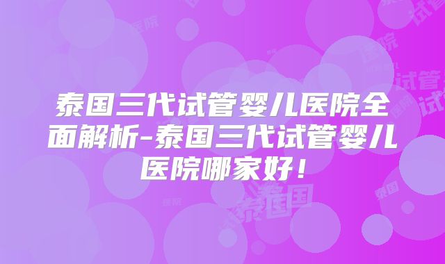 泰国三代试管婴儿医院全面解析-泰国三代试管婴儿医院哪家好！