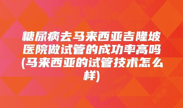 糖尿病去马来西亚吉隆坡医院做试管的成功率高吗(马来西亚的试管技术怎么样)