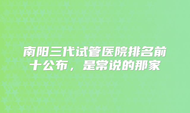 南阳三代试管医院排名前十公布，是常说的那家