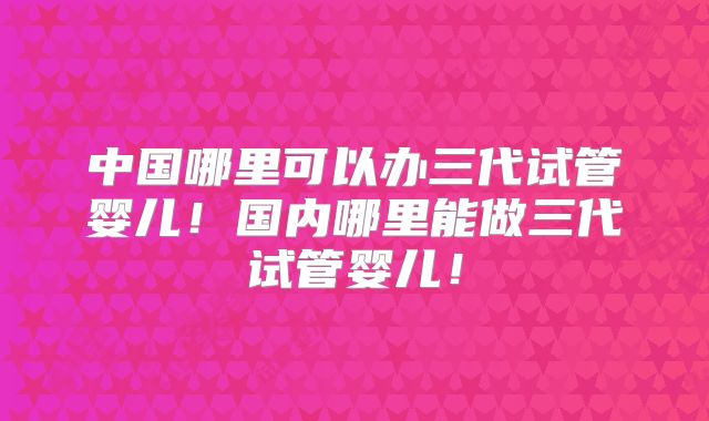 中国哪里可以办三代试管婴儿！国内哪里能做三代试管婴儿！