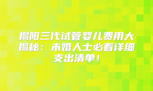 揭阳三代试管婴儿费用大揭秘：未婚人士必看详细支出清单！
