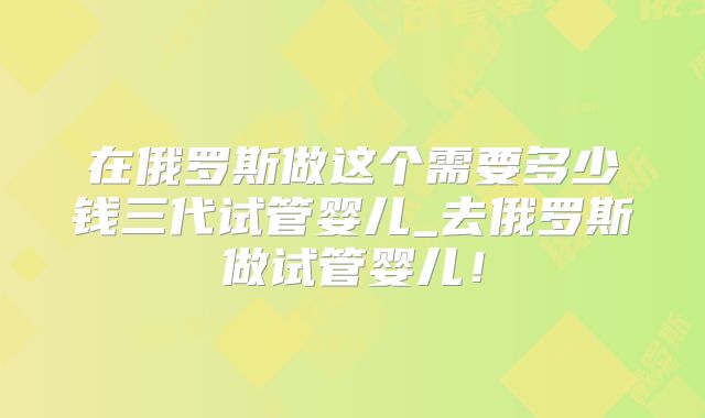 在俄罗斯做这个需要多少钱三代试管婴儿_去俄罗斯做试管婴儿！