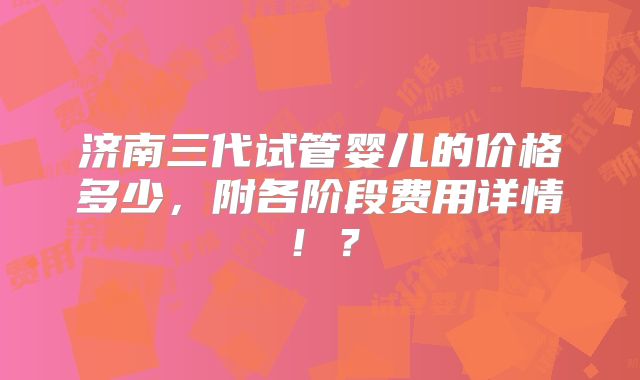 济南三代试管婴儿的价格多少，附各阶段费用详情！？