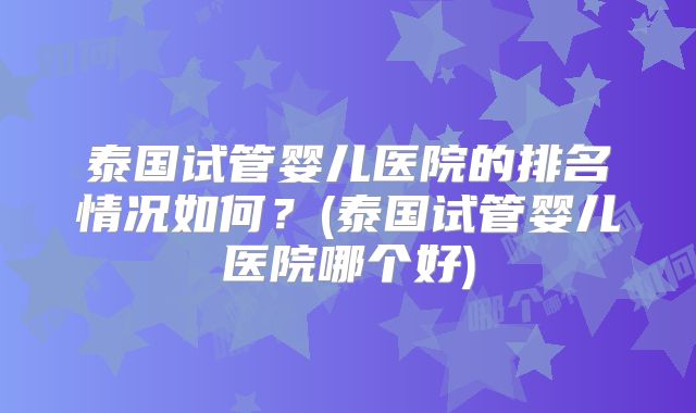 泰国试管婴儿医院的排名情况如何？(泰国试管婴儿医院哪个好)