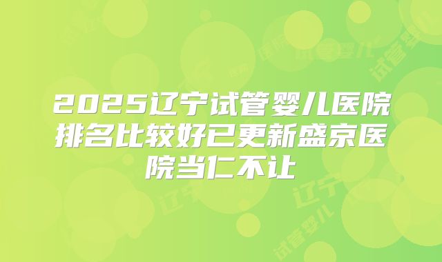 2025辽宁试管婴儿医院排名比较好已更新盛京医院当仁不让