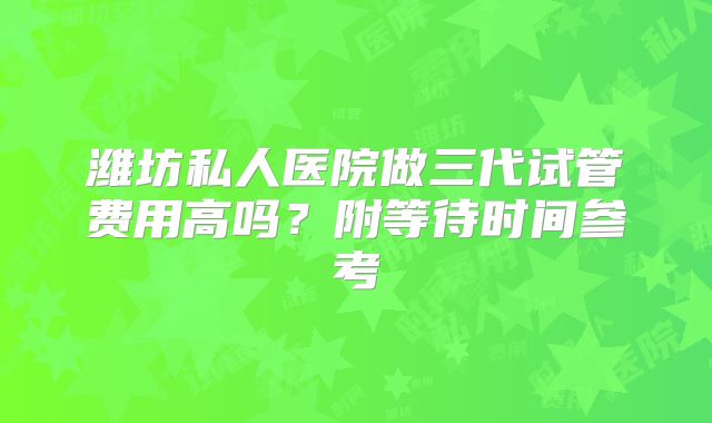 潍坊私人医院做三代试管费用高吗?附等待时间参考