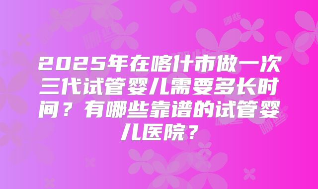 2025年在喀什市做一次三代试管婴儿需要多长时间？有哪些靠谱的试管婴儿医院？