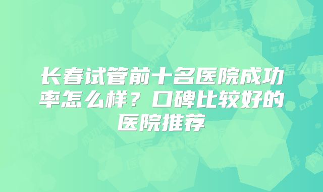 长春试管前十名医院成功率怎么样？口碑比较好的医院推荐