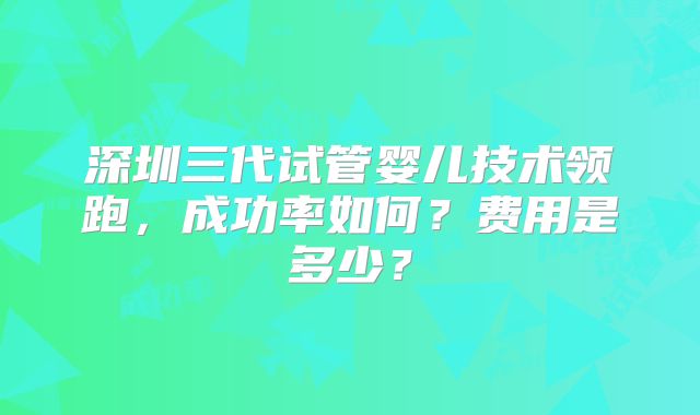 深圳三代试管婴儿技术领跑，成功率如何？费用是多少？