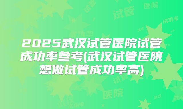 2025武汉试管医院试管成功率参考(武汉试管医院想做试管成功率高)