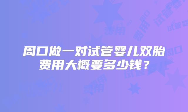 周口做一对试管婴儿双胎费用大概要多少钱?