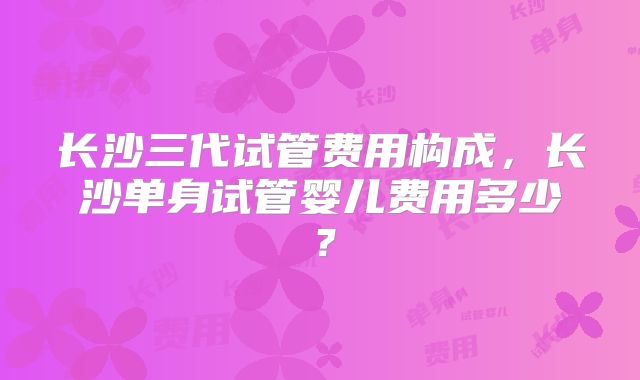 长沙三代试管费用构成，长沙单身试管婴儿费用多少？