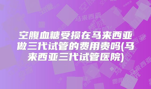 空腹血糖受损在马来西亚做三代试管的费用贵吗(马来西亚三代试管医院)