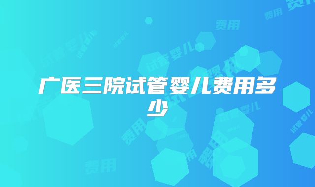 广医三院试管婴儿费用多少
