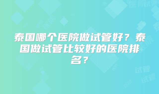 泰国哪个医院做试管好？泰国做试管比较好的医院排名？