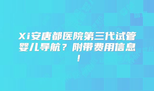 Xi安唐都医院第三代试管婴儿导航？附带费用信息！