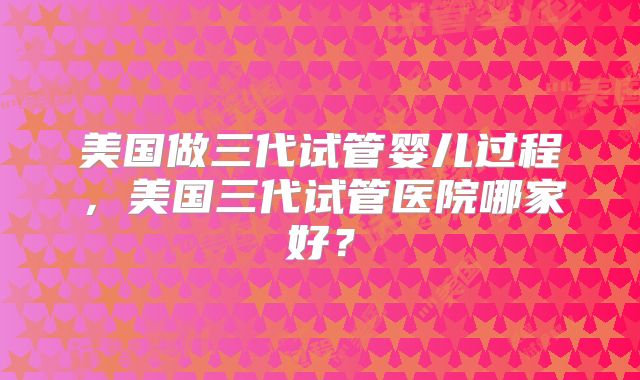 美国做三代试管婴儿过程，美国三代试管医院哪家好？